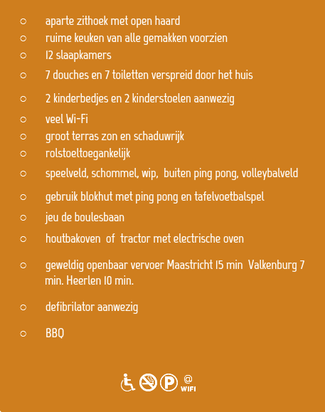 
aparte zithoek met open haard
ruime keuken van alle gemakken voorzien 12 slaapkamers
7 douches en 7 toiletten verspreid door het huis
2 kinderbedjes en 2 kinderstoelen aanwezig veel Wi-Fi
groot terras zon en schaduwrijk
rolstoeltoegankelijk
speelveld, schommel, wip, buiten ping pong, volleybalveld gebruik blokhut met ping pong en tafelvoetbalspel
jeu de boulesbaan
houtbakoven of tractor met electrische oven
geweldig openbaar vervoer Maastricht 15 min Valkenburg 7   min. Heerlen 10 min.
defibrilator aanwezig
BBQ 
dNKw