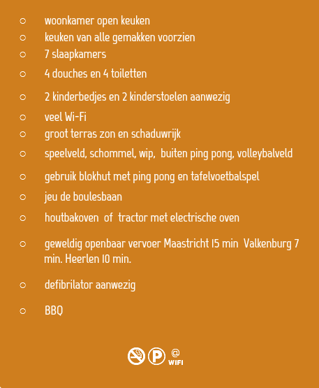 
woonkamer open keuken
keuken van alle gemakken voorzien 7 slaapkamers
4 douches en 4 toiletten
2 kinderbedjes en 2 kinderstoelen aanwezig
veel Wi-Fi
groot terras zon en schaduwrijk
speelveld, schommel, wip, buiten ping pong, volleybalveld gebruik blokhut met ping pong en tafelvoetbalspel
jeu de boulesbaan
houtbakoven of tractor met electrische oven
geweldig openbaar vervoer Maastricht 15 min Valkenburg 7   min. Heerlen 10 min.
defibrilator aanwezig
BBQ 
NKw