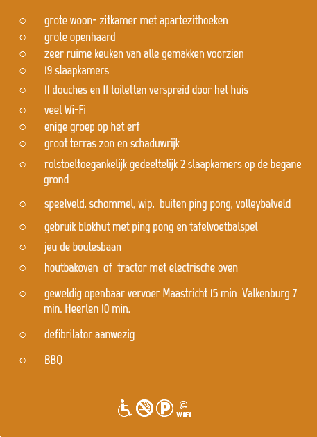 
grote woon- zitkamer met apartezithoeken
grote openhaard
zeer ruime keuken van alle gemakken voorzien 19 slaapkamers
11 douches en 11 toiletten verspreid door het huis veel Wi-Fi
enige groep op het erf
groot terras zon en schaduwrijk
rolstoeltoegankelijk gedeeltelijk 2 slaapkamers op de begane  grond
speelveld, schommel, wip, buiten ping pong, volleybalveld gebruik blokhut met ping pong en tafelvoetbalspel
jeu de boulesbaan
houtbakoven of tractor met electrische oven
geweldig openbaar vervoer Maastricht 15 min Valkenburg 7   min. Heerlen 10 min.
defibrilator aanwezig
BBQ 
dNKw
