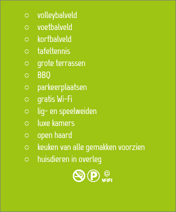 
volleybalveld voetbalveld
korfbalveld
tafeltennis
grote terrassen BBQ
parkeerplaatsen
gratis Wi-Fi
lig- en speelweiden
luxe kamers
open haard
keuken van alle gemakken voorzien
huisdieren in overleg 
NKw